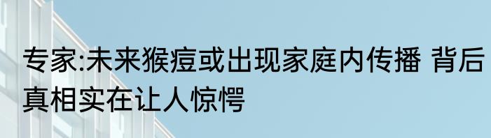 专家:未来猴痘或出现家庭内传播 背后真相实在让人惊愕