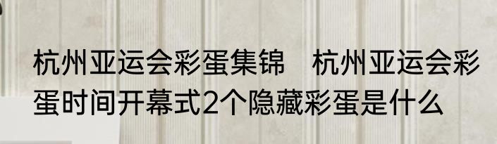 杭州亚运会彩蛋集锦   杭州亚运会彩蛋时间开幕式2个隐藏彩蛋是什么