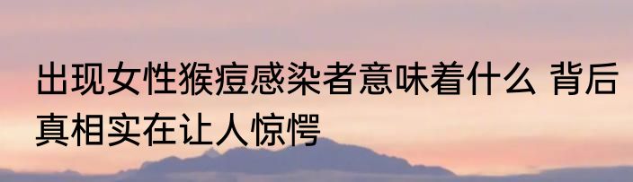 出现女性猴痘感染者意味着什么 背后真相实在让人惊愕