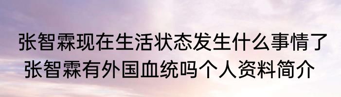 张智霖现在生活状态发生什么事情了  张智霖有外国血统吗个人资料简介