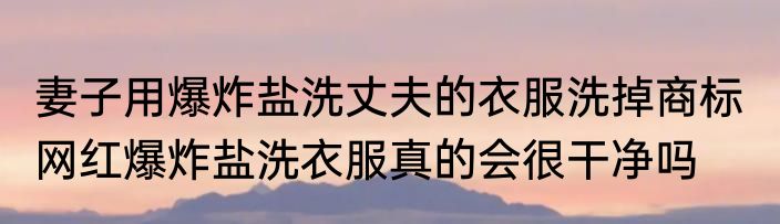 妻子用爆炸盐洗丈夫的衣服洗掉商标  网红爆炸盐洗衣服真的会很干净吗