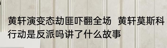 黄轩演变态劫匪吓翻全场  黄轩莫斯科行动是反派吗讲了什么故事