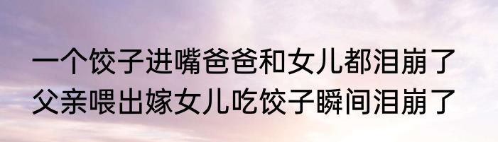 一个饺子进嘴爸爸和女儿都泪崩了   父亲喂出嫁女儿吃饺子瞬间泪崩了