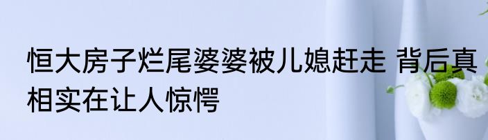 恒大房子烂尾婆婆被儿媳赶走 背后真相实在让人惊愕
