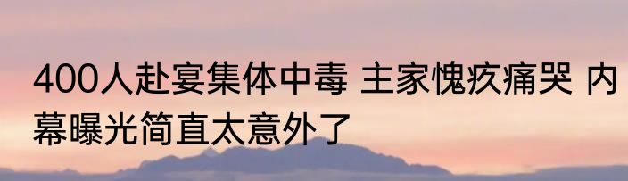 400人赴宴集体中毒 主家愧疚痛哭 内幕曝光简直太意外了