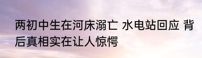两初中生在河床溺亡 水电站回应 背后真相实在让人惊愕