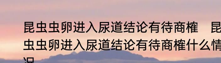 昆虫虫卵进入尿道结论有待商榷   昆虫虫卵进入尿道结论有待商榷什么情况