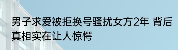 男子求爱被拒换号骚扰女方2年 背后真相实在让人惊愕