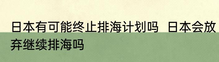 日本有可能终止排海计划吗  日本会放弃继续排海吗
