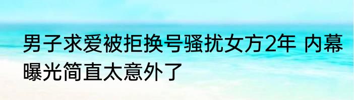 男子求爱被拒换号骚扰女方2年 内幕曝光简直太意外了
