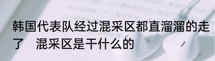 韩国代表队经过混采区都直溜溜的走了   混采区是干什么的