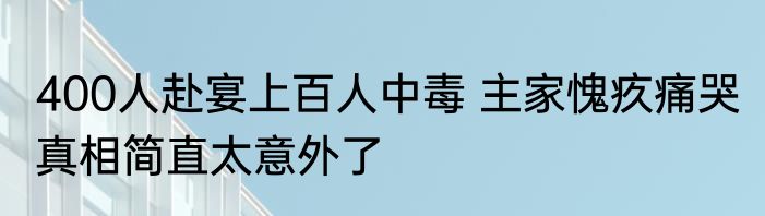 400人赴宴上百人中毒 主家愧疚痛哭 真相简直太意外了