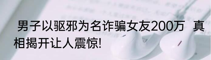  男子以驱邪为名诈骗女友200万  真相揭开让人震惊!