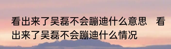 看出来了吴磊不会蹦迪什么意思   看出来了吴磊不会蹦迪什么情况
