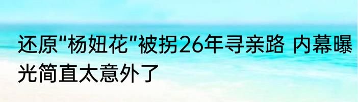 还原“杨妞花”被拐26年寻亲路 内幕曝光简直太意外了