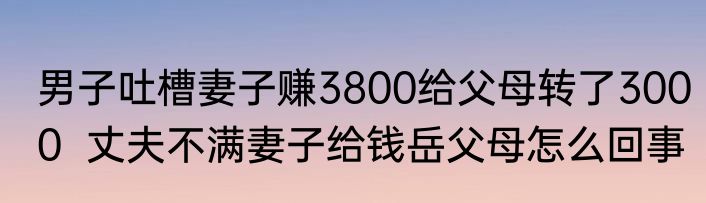 男子吐槽妻子赚3800给父母转了3000  丈夫不满妻子给钱岳父母怎么回事