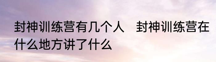 封神训练营有几个人   封神训练营在什么地方讲了什么