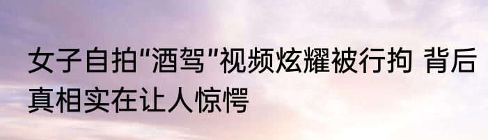 女子自拍“酒驾”视频炫耀被行拘 背后真相实在让人惊愕