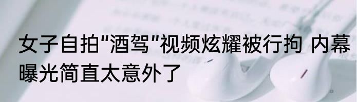 女子自拍“酒驾”视频炫耀被行拘 内幕曝光简直太意外了
