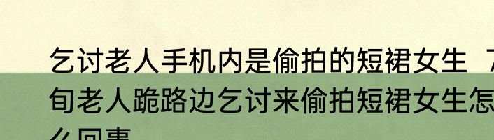 乞讨老人手机内是偷拍的短裙女生  7旬老人跪路边乞讨来偷拍短裙女生怎么回事