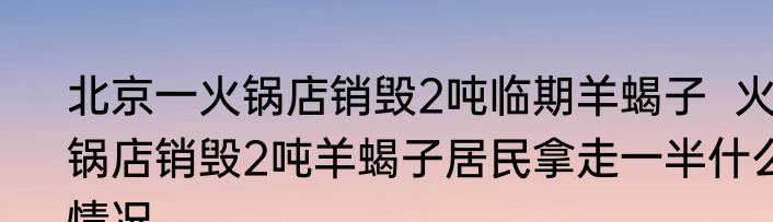 北京一火锅店销毁2吨临期羊蝎子  火锅店销毁2吨羊蝎子居民拿走一半什么情况