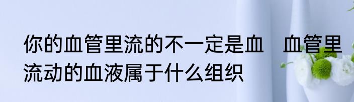 你的血管里流的不一定是血   血管里流动的血液属于什么组织