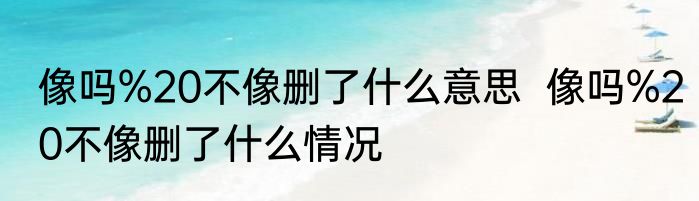 像吗%20不像删了什么意思  像吗%20不像删了什么情况