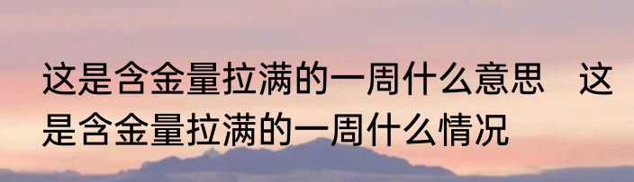 这是含金量拉满的一周什么意思   这是含金量拉满的一周什么情况