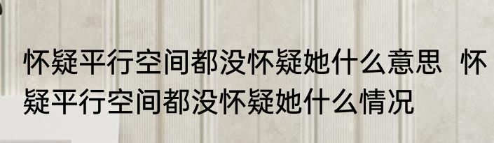 怀疑平行空间都没怀疑她什么意思  	怀疑平行空间都没怀疑她什么情况