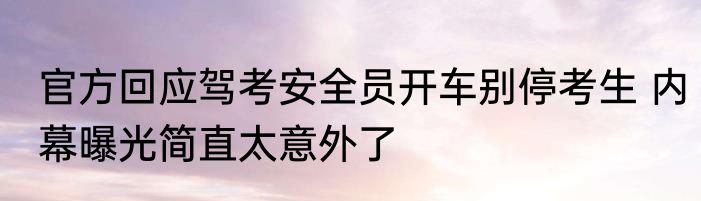官方回应驾考安全员开车别停考生 内幕曝光简直太意外了