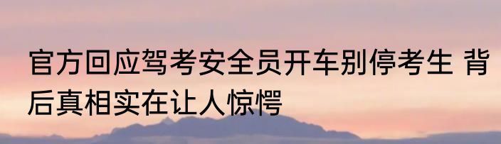 官方回应驾考安全员开车别停考生 背后真相实在让人惊愕