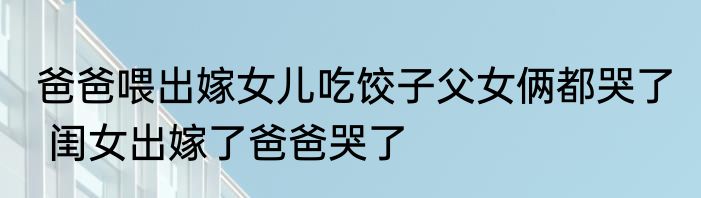 爸爸喂出嫁女儿吃饺子父女俩都哭了  闺女出嫁了爸爸哭了