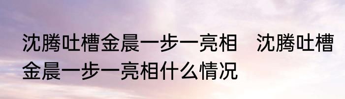 沈腾吐槽金晨一步一亮相   沈腾吐槽金晨一步一亮相什么情况