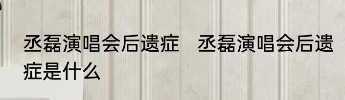 丞磊演唱会后遗症   丞磊演唱会后遗症是什么
