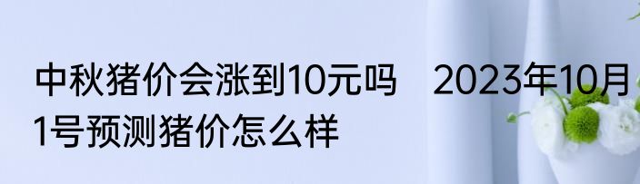 中秋猪价会涨到10元吗   2023年10月1号预测猪价怎么样