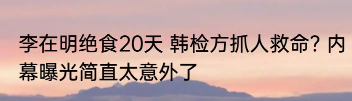李在明绝食20天 韩检方抓人救命? 内幕曝光简直太意外了