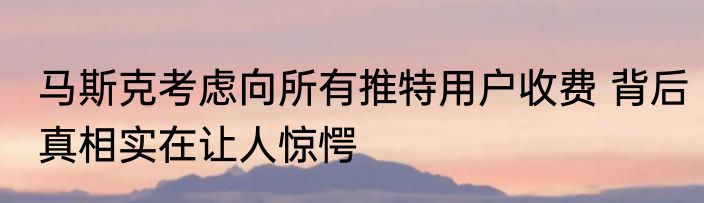 马斯克考虑向所有推特用户收费 背后真相实在让人惊愕
