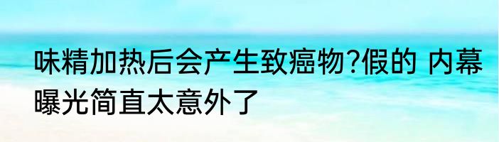 味精加热后会产生致癌物?假的 内幕曝光简直太意外了