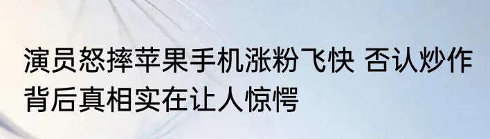 演员怒摔苹果手机涨粉飞快 否认炒作 背后真相实在让人惊愕