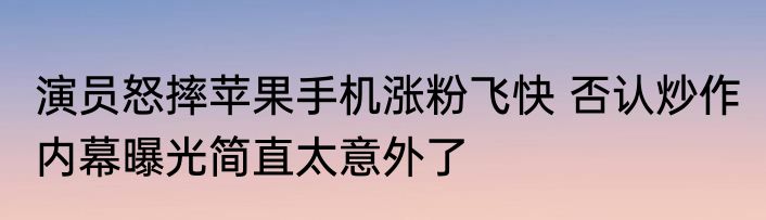 演员怒摔苹果手机涨粉飞快 否认炒作 内幕曝光简直太意外了