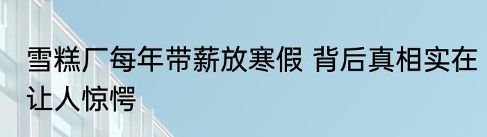 雪糕厂每年带薪放寒假 背后真相实在让人惊愕
