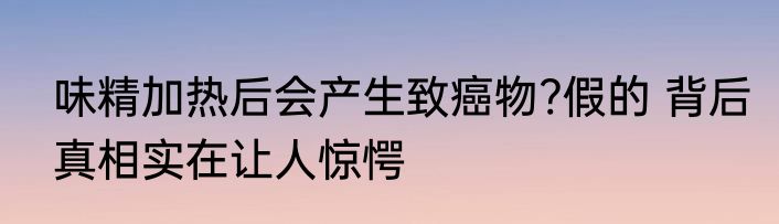 味精加热后会产生致癌物?假的 背后真相实在让人惊愕
