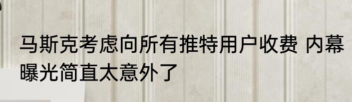 马斯克考虑向所有推特用户收费 内幕曝光简直太意外了