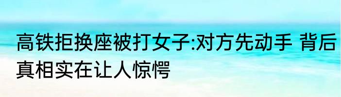 高铁拒换座被打女子:对方先动手 背后真相实在让人惊愕