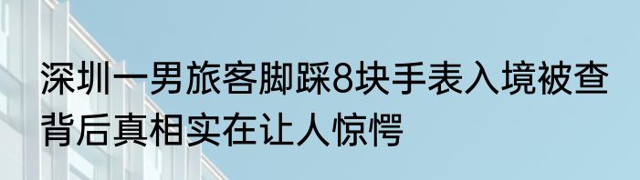 深圳一男旅客脚踩8块手表入境被查 背后真相实在让人惊愕