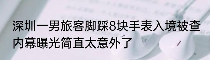 深圳一男旅客脚踩8块手表入境被查 内幕曝光简直太意外了