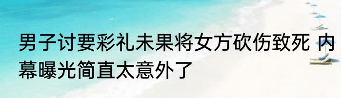 男子讨要彩礼未果将女方砍伤致死 内幕曝光简直太意外了