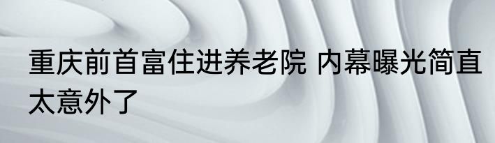 重庆前首富住进养老院 内幕曝光简直太意外了