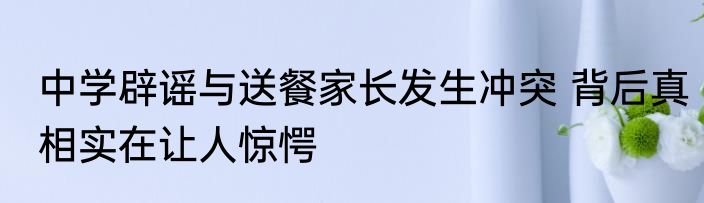 中学辟谣与送餐家长发生冲突 背后真相实在让人惊愕