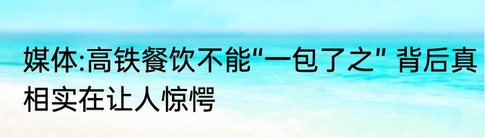 媒体:高铁餐饮不能“一包了之” 背后真相实在让人惊愕